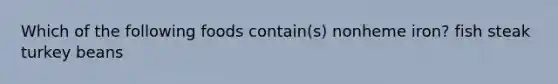 Which of the following foods contain(s) nonheme iron? fish steak turkey beans