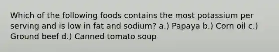 Which of the following foods contains the most potassium per serving and is low in fat and sodium? a.) Papaya b.) Corn oil c.) Ground beef d.) Canned tomato soup