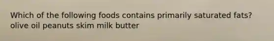 Which of the following foods contains primarily saturated fats? olive oil peanuts skim milk butter