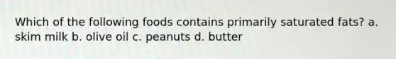 Which of the following foods contains primarily saturated fats? a. skim milk b. olive oil c. peanuts d. butter