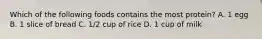 Which of the following foods contains the most protein? A. 1 egg B. 1 slice of bread C. 1/2 cup of rice D. 1 cup of milk