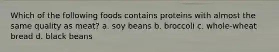 Which of the following foods contains proteins with almost the same quality as meat? a. soy beans b. broccoli c. whole-wheat bread d. black beans