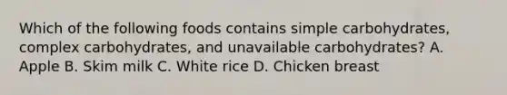 Which of the following foods contains simple carbohydrates, complex carbohydrates, and unavailable carbohydrates? A. Apple B. Skim milk C. White rice D. Chicken breast