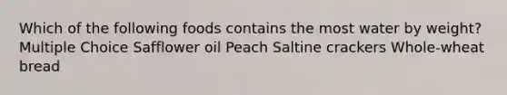 Which of the following foods contains the most water by weight? Multiple Choice Safflower oil Peach Saltine crackers Whole-wheat bread