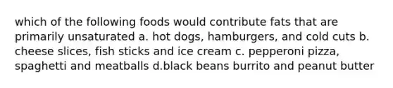 which of the following foods would contribute fats that are primarily unsaturated a. hot dogs, hamburgers, and cold cuts b. cheese slices, fish sticks and ice cream c. pepperoni pizza, spaghetti and meatballs d.black beans burrito and peanut butter