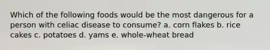 Which of the following foods would be the most dangerous for a person with celiac disease to consume? a. corn flakes b. rice cakes c. potatoes d. yams e. whole-wheat bread