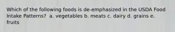 Which of the following foods is de-emphasized in the USDA Food Intake Patterns? ​ ​a. vegetables b. ​meats c. ​dairy d. ​grains e. ​fruits