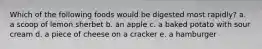 Which of the following foods would be digested most rapidly? a. a scoop of lemon sherbet b. an apple c. a baked potato with sour cream d. a piece of cheese on a cracker e. a hamburger