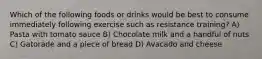 Which of the following foods or drinks would be best to consume immediately following exercise such as resistance training? A) Pasta with tomato sauce B) Chocolate milk and a handful of nuts C) Gatorade and a piece of bread D) Avacado and cheese