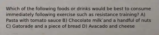 Which of the following foods or drinks would be best to consume immediately following exercise such as resistance training? A) Pasta with tomato sauce B) Chocolate milk and a handful of nuts C) Gatorade and a piece of bread D) Avacado and cheese