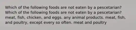 Which of the following foods are not eaten by a pescetarian? Which of the following foods are not eaten by a pescetarian? meat, fish, chicken, and eggs. any animal products. meat, fish, and poultry, except every so often. meat and poultry