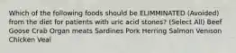 Which of the following foods should be ELIMMINATED (Avoided) from the diet for patients with uric acid stones? (Select All) Beef Goose Crab Organ meats Sardines Pork Herring Salmon Venison Chicken Veal