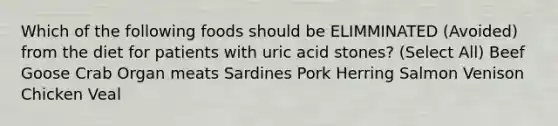 Which of the following foods should be ELIMMINATED (Avoided) from the diet for patients with uric acid stones? (Select All) Beef Goose Crab Organ meats Sardines Pork Herring Salmon Venison Chicken Veal