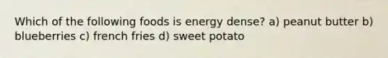 Which of the following foods is energy dense? a) peanut butter b) blueberries c) french fries d) sweet potato