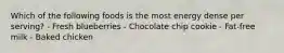 Which of the following foods is the most energy dense per serving? - Fresh blueberries - Chocolate chip cookie - Fat-free milk - Baked chicken