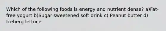 Which of the following foods is energy and nutrient dense? a)Fat-free yogurt b)Sugar-sweetened soft drink c) Peanut butter d) Iceberg lettuce