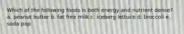 Which of the following foods is both energy and nutrient dense? a. peanut butter b. fat free milk c. iceberg lettuce d. broccoli e. soda pop