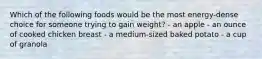 Which of the following foods would be the most energy-dense choice for someone trying to gain weight? - an apple - an ounce of cooked chicken breast - a medium-sized baked potato - a cup of granola