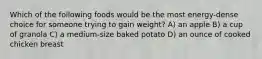 Which of the following foods would be the most energy-dense choice for someone trying to gain weight? A) an apple B) a cup of granola C) a medium-size baked potato D) an ounce of cooked chicken breast