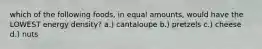 which of the following foods, in equal amounts, would have the LOWEST energy density? a.) cantaloupe b.) pretzels c.) cheese d.) nuts