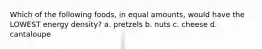 Which of the following foods, in equal amounts, would have the LOWEST energy density? a. pretzels b. nuts c. cheese d. cantaloupe