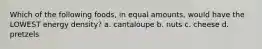 Which of the following foods, in equal amounts, would have the LOWEST energy density? a. cantaloupe b. nuts c. cheese d. pretzels