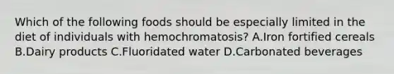 Which of the following foods should be especially limited in the diet of individuals with hemochromatosis? A.Iron fortified cereals B.Dairy products C.Fluoridated water D.Carbonated beverages