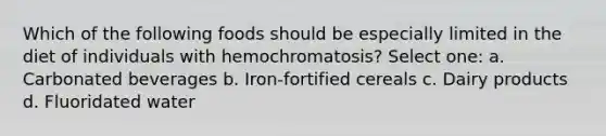 Which of the following foods should be especially limited in the diet of individuals with hemochromatosis? Select one: a. Carbonated beverages b. Iron-fortified cereals c. Dairy products d. Fluoridated water