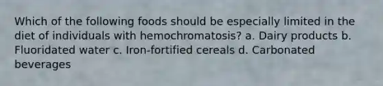 Which of the following foods should be especially limited in the diet of individuals with hemochromatosis? a. Dairy products b. Fluoridated water c. Iron-fortified cereals d. Carbonated beverages