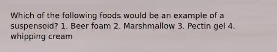 Which of the following foods would be an example of a suspensoid? 1. Beer foam 2. Marshmallow 3. Pectin gel 4. whipping cream