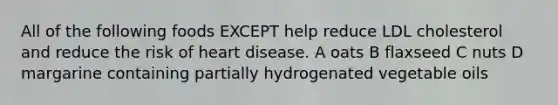 All of the following foods EXCEPT help reduce LDL cholesterol and reduce the risk of heart disease. A oats B flaxseed C nuts D margarine containing partially hydrogenated vegetable oils