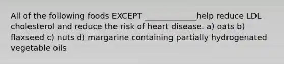 All of the following foods EXCEPT _____________help reduce LDL cholesterol and reduce the risk of heart disease. a) oats b) flaxseed c) nuts d) margarine containing partially hydrogenated vegetable oils