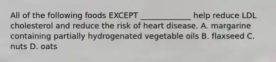 All of the following foods EXCEPT _____________ help reduce LDL cholesterol and reduce the risk of heart disease. A. margarine containing partially hydrogenated vegetable oils B. flaxseed C. nuts D. oats