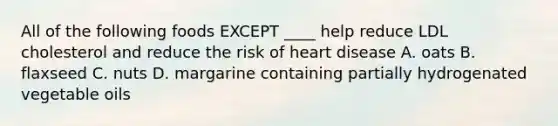 All of the following foods EXCEPT ____ help reduce LDL cholesterol and reduce the risk of heart disease A. oats B. flaxseed C. nuts D. margarine containing partially hydrogenated vegetable oils