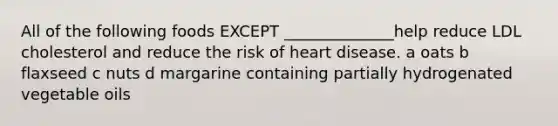 All of the following foods EXCEPT ______________help reduce LDL cholesterol and reduce the risk of heart disease. a oats b flaxseed c nuts d margarine containing partially hydrogenated vegetable oils