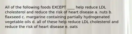 All of the following foods EXCEPT ____ help reduce LDL cholesterol and reduce the risk of heart disease a. nuts b. flaxseed c. margarine containing partially hydrogenated vegetable oils d. all of these help reduce LDL cholesterol and reduce the risk of heart disease e. oats