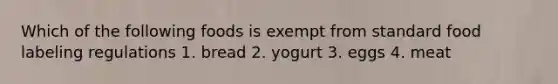 Which of the following foods is exempt from standard food labeling regulations 1. bread 2. yogurt 3. eggs 4. meat