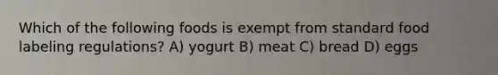 Which of the following foods is exempt from standard food labeling regulations? A) yogurt B) meat C) bread D) eggs