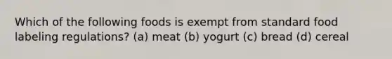 Which of the following foods is exempt from standard food labeling regulations? (a) meat (b) yogurt (c) bread (d) cereal