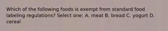 Which of the following foods is exempt from standard food labeling regulations? Select one: A. meat B. bread C. yogurt D. cereal