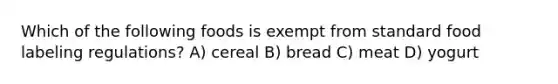 Which of the following foods is exempt from standard food labeling regulations? A) cereal B) bread C) meat D) yogurt