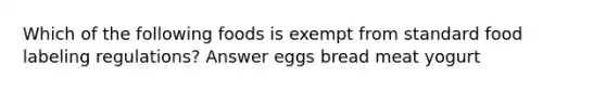 Which of the following foods is exempt from standard food labeling regulations? Answer eggs bread meat yogurt