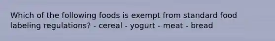 Which of the following foods is exempt from standard food labeling regulations? - cereal - yogurt - meat - bread