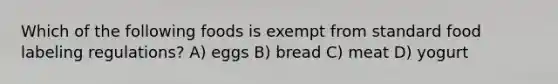 Which of the following foods is exempt from standard food labeling regulations? A) eggs B) bread C) meat D) yogurt