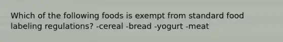 Which of the following foods is exempt from standard food labeling regulations? -cereal -bread -yogurt -meat