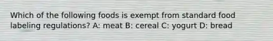 Which of the following foods is exempt from standard food labeling regulations? A: meat B: cereal C: yogurt D: bread