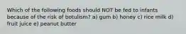 Which of the following foods should NOT be fed to infants because of the risk of botulism? a) gum b) honey c) rice milk d) fruit juice e) peanut butter