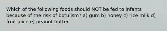 Which of the following foods should NOT be fed to infants because of the risk of botulism? a) gum b) honey c) rice milk d) fruit juice e) peanut butter