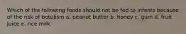 Which of the following foods should not be fed to infants because of the risk of botulism a. peanut butter b. honey c. gum d. fruit juice e. rice milk