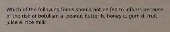 Which of the following foods should not be fed to infants because of the risk of botulism a. peanut butter b. honey c. gum d. fruit juice e. rice milk